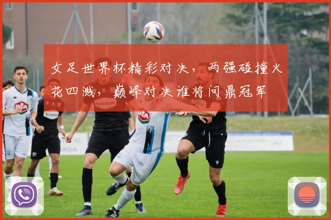 女足世界杯精彩对决，两强碰撞火花四溅，巅峰对决谁将问鼎冠军