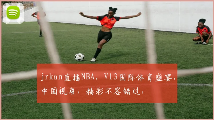 jrkan直播NBA，V13国际体育盛宴，中国视角，精彩不容错过，