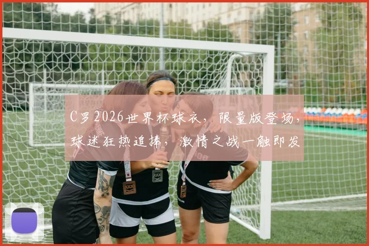 C罗2026世界杯球衣，限量版登场，球迷狂热追捧，激情之战一触即发
