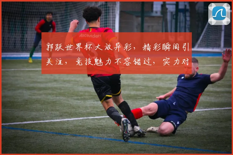 郭跃世界杯大放异彩，精彩瞬间引关注，竞技魅力不容错过，实力对决谁将夺冠
